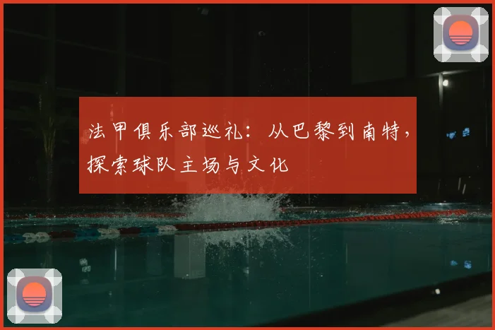 法甲俱乐部巡礼：从巴黎到南特，探索球队主场与文化