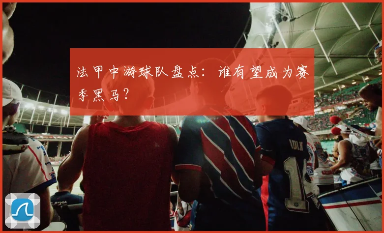 法甲中游球队盘点：谁有望成为赛季黑马？