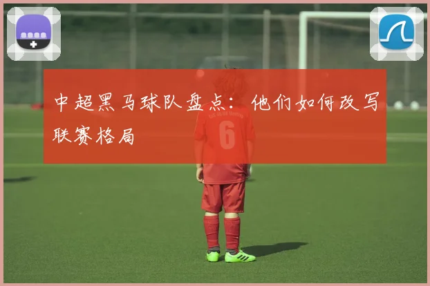 中超黑马球队盘点：他们如何改写联赛格局