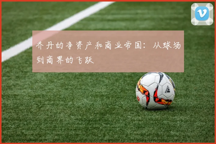 乔丹的净资产和商业帝国:从球场到商界的飞跃